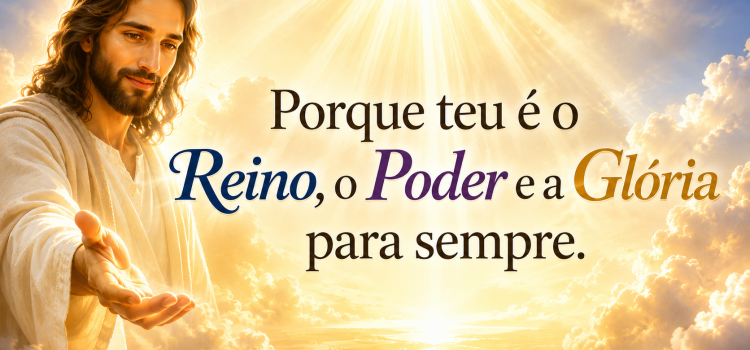 Porque teu é o Reino, o Poder e a Glória para sempre!